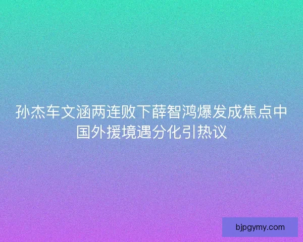 孙杰车文涵两连败下薛智鸿爆发成焦点中国外援境遇分化引热议